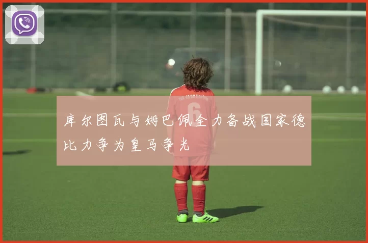 库尔图瓦与姆巴佩全力备战国家德比力争为皇马争光