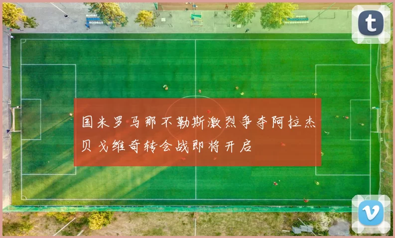 国米罗马那不勒斯激烈争夺阿拉杰贝戈维奇转会战即将开启