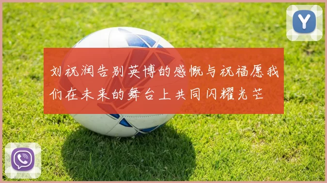 刘祝润告别英博的感慨与祝福愿我们在未来的舞台上共同闪耀光芒
