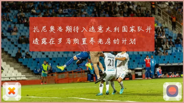 扎尼奥洛期待入选意大利国家队并透露在罗马购置养老房的计划