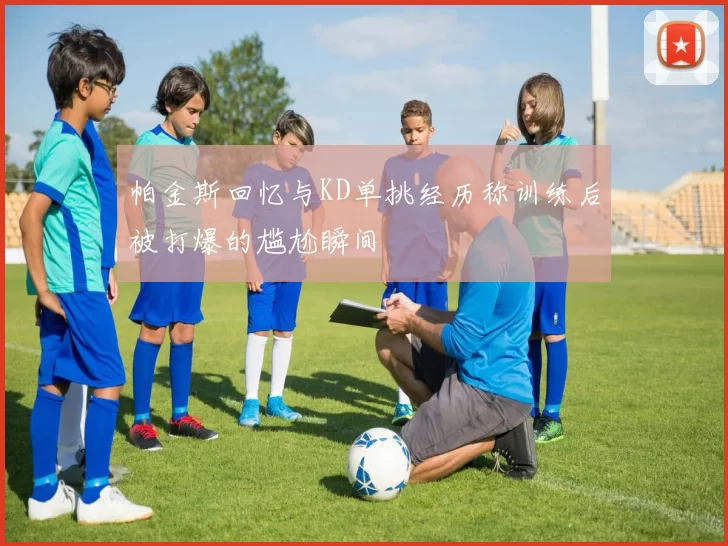 帕金斯回忆与KD单挑经历称训练后被打爆的尴尬瞬间