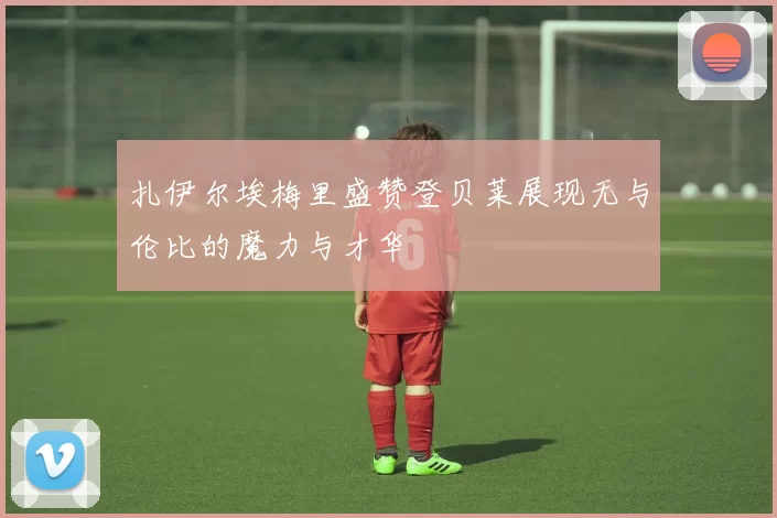扎伊尔埃梅里盛赞登贝莱展现无与伦比的魔力与才华