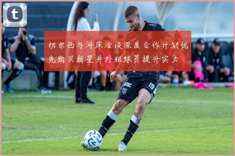 切尔西与河床洽谈深度合作计划优先购买新星并外租球员提升实力