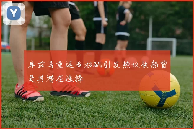 库兹马重返洛杉矶引发热议快船曾是其潜在选择