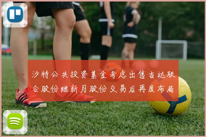 沙特公共投资基金考虑出售吉达联合股份继新月股份交易后再度布局调整