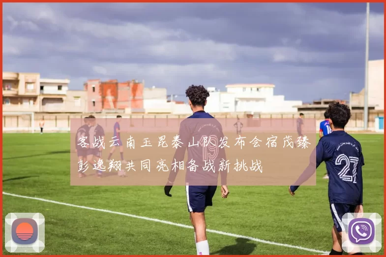 客战云南玉昆泰山队发布会宿茂臻彭逸翔共同亮相备战新挑战