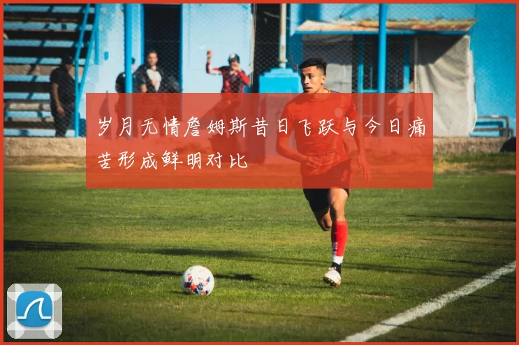 岁月无情詹姆斯昔日飞跃与今日痛苦形成鲜明对比