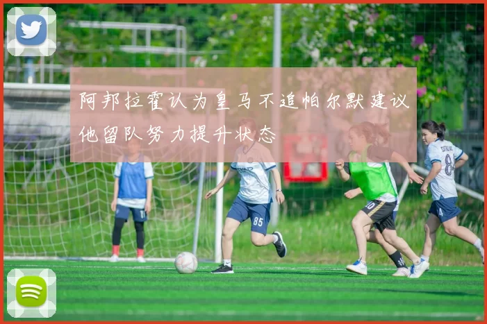 阿邦拉霍认为皇马不追帕尔默建议他留队努力提升状态